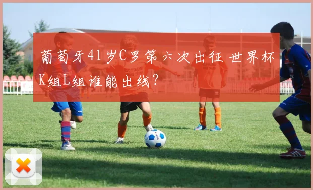 葡萄牙41岁C罗第六次出征 世界杯K组L组谁能出线?