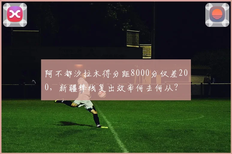 阿不都沙拉木得分距8000分仅差200，新疆锋线复出效率何去何从？