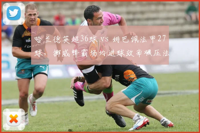 哈兰德英超36球 vs 姆巴佩法甲27球，挪威锋霸场均进球效率碾压法国天才