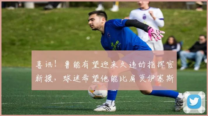 喜讯！鲁能有望迎来久违的指挥官新援，球迷希望他能比肩莫伊塞斯